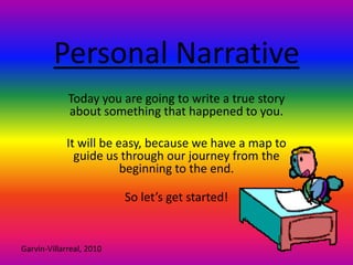 Personal Narrative Today you are going to write a true story about something that happened to you.  It will be easy, because we have a map to guide us through our journey from the beginning to the end. So let’s get started! Garvin-Villarreal, 2010 