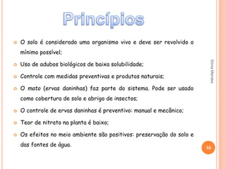  O solo é considerado uma organismo vivo e deve ser revolvido o
mínimo possível;
 Uso de adubos biológicos de baixa solubilidade;
 Controle com medidas preventivas e produtos naturais;
 O mato (ervas daninhas) faz parte do sistema. Pode ser usado
como cobertura de solo e abrigo de insectos;
 O controle de ervas daninhas é preventivo: manual e mecânico;
 Teor de nitrato na planta é baixo;
 Os efeitos no meio ambiente são positivos: preservação do solo e
das fontes de água.
10
SóniaMendes
 