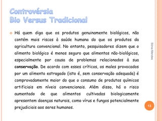  Há quem diga que os produtos genuinamente biológicos, não
contém mais riscos à saúde humana do que os produtos da
agricultura convencional. No entanto, pesquisadores dizem que o
alimento biológico é menos seguro que alimentos não-biológicos,
especialmente por causa de problemas relacionados à sua
conservação. De acordo com esses críticos, os males provocados
por um alimento estragado (isto é, sem conservação adequada) é
comprovadamente maior do que o consumo de produtos químicos
artificiais em níveis convencionais. Além disso, há o risco
aumentado de que alimentos cultivados biologicamente
apresentem doenças naturais, como vírus e fungos potencialmente
prejudiciais aos seres humanos. 13
SóniaMendes
 