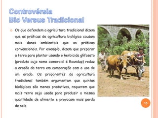  Os que defendem a agricultura tradicional dizem
que as práticas de agricultura biológica causam
mais danos ambientais que as práticas
convencionais. Por exemplo, dizem que preparar
a terra para plantar usando o herbicida glifosato
(produto cujo nome comercial é Roundup) reduz
a erosão da terra em comparação com o uso de
um arado. Os proponentes da agricultura
tradicional também argumentam que quintas
biológicas são menos produtivas, requerem que
mais terra seja usada para produzir a mesma
quantidade de alimento e provocam mais perda
de solo.
15
SóniaMendes
 