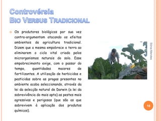  Os produtores biológicos por sua vez
contra-argumentam atacando os efeitos
ambientais da agricultura tradicional.
Dizem que a mesma empobrece a terra ao
eliminarem o ciclo vital criado pelos
microrganismos naturais do solo. Esse
empobrecimento exige, com o passar do
tempo, quantidades maiores de
fertilizantes. A utilização de herbicidas e
pesticidas sobre as pragas presentes no
ambiente acaba seleccionando, através da
lei da selecção natural de Darwin (a lei da
sobrevivência do mais apto) as pestes mais
agressivas e perigosas (que são as que
sobrevivem à aplicação dos produtos
químicos).
16
SóniaMendes
 
