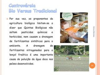  Por sua vez, os proponentes da
agricultura biológica limitam-se a
dizer que Quintas Biológicas não
soltam pesticidas químicos e
herbicidas, nem causam a drenagem
de fertilizantes sintéticos para o
ambiente. A drenagem de
fertilizantes nitrogenados para o
lençol freático é uma importante
causa de poluição da água doce nos
países desenvolvidos.
17
SóniaMendes
 