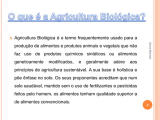  Agricultura Biológica é o termo frequentemente usado para a
produção de alimentos e produtos animais e vegetais que não
faz uso de produtos químicos sintéticos ou alimentos
geneticamente modificados, e geralmente adere aos
princípios de agricultura sustentável. A sua base é holística e
põe ênfase no solo. Os seus proponentes acreditam que num
solo saudável, mantido sem o uso de fertilizantes e pesticidas
feitos pelo homem, os alimentos tenham qualidade superior a
de alimentos convencionais.
2
SóniaMendes
 