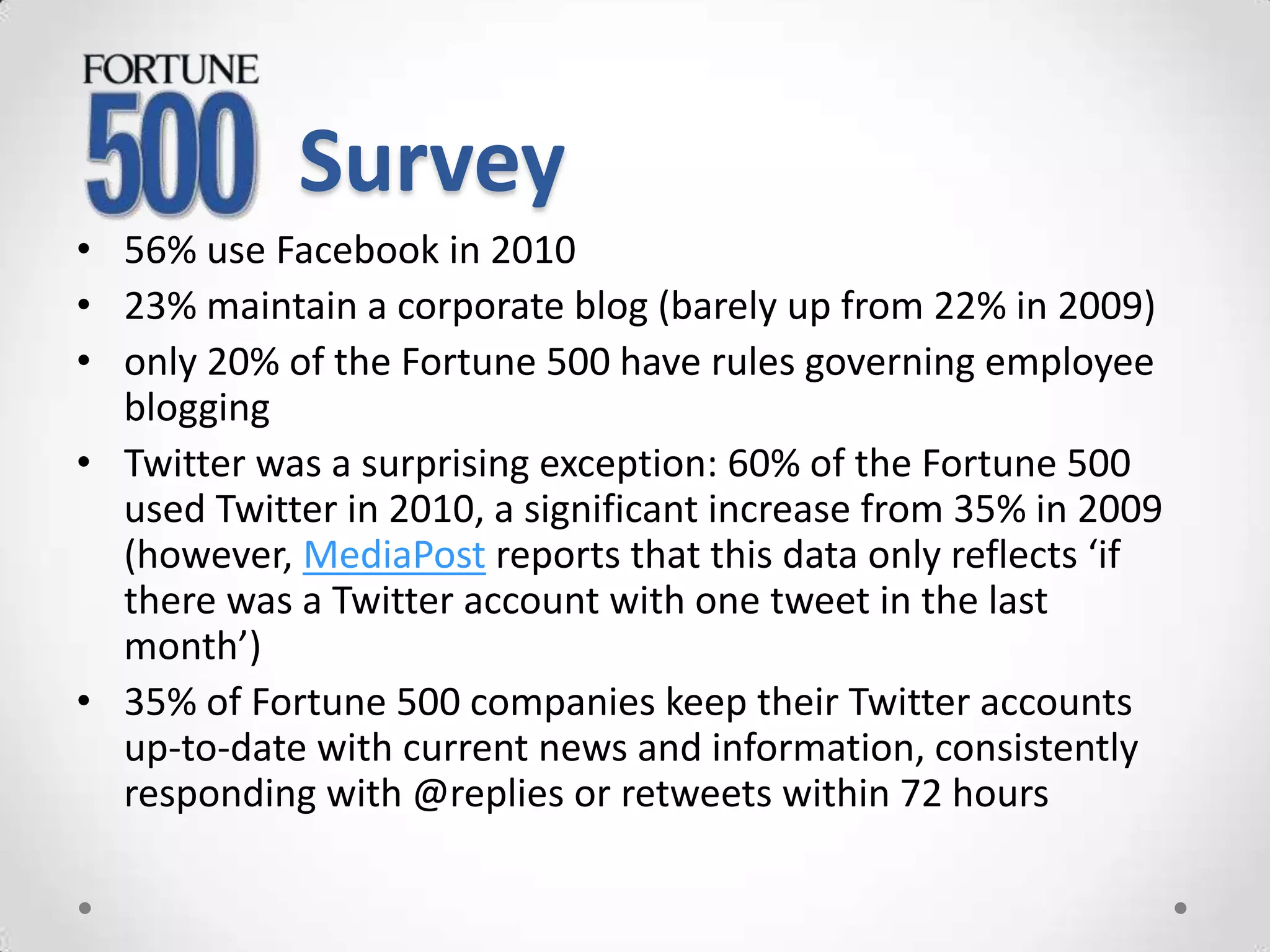 Survey
• 56% use Facebook in 2010
• 23% maintain a corporate blog (barely up from 22% in 2009)
• only 20% of the Fortune 500 have rules governing employee
  blogging
• Twitter was a surprising exception: 60% of the Fortune 500
  used Twitter in 2010, a significant increase from 35% in 2009
  (however, MediaPost reports that this data only reflects ‘if
  there was a Twitter account with one tweet in the last
  month’)
• 35% of Fortune 500 companies keep their Twitter accounts
  up-to-date with current news and information, consistently
  responding with @replies or retweets within 72 hours
 