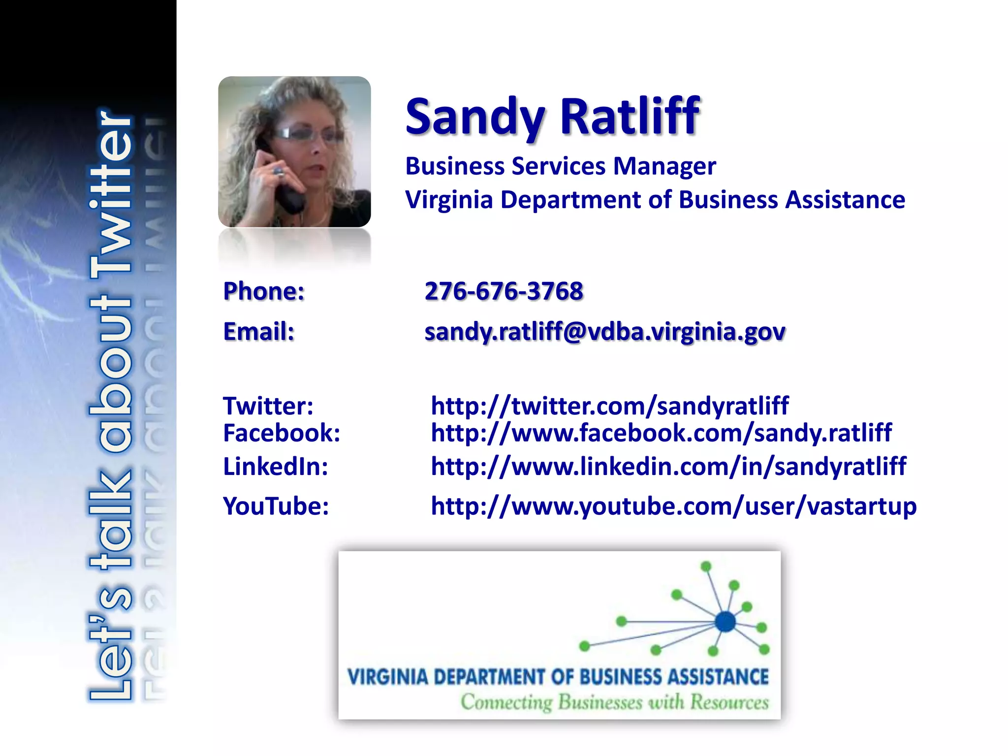 Sandy Ratliff
            Business Services Manager
            Virginia Department of Business Assistance


Phone:       276-676-3768
Email:       sandy.ratliff@vdba.virginia.gov

Twitter:      http://twitter.com/sandyratliff
Facebook:     http://www.facebook.com/sandy.ratliff
LinkedIn:     http://www.linkedin.com/in/sandyratliff
YouTube:      http://www.youtube.com/user/vastartup
 