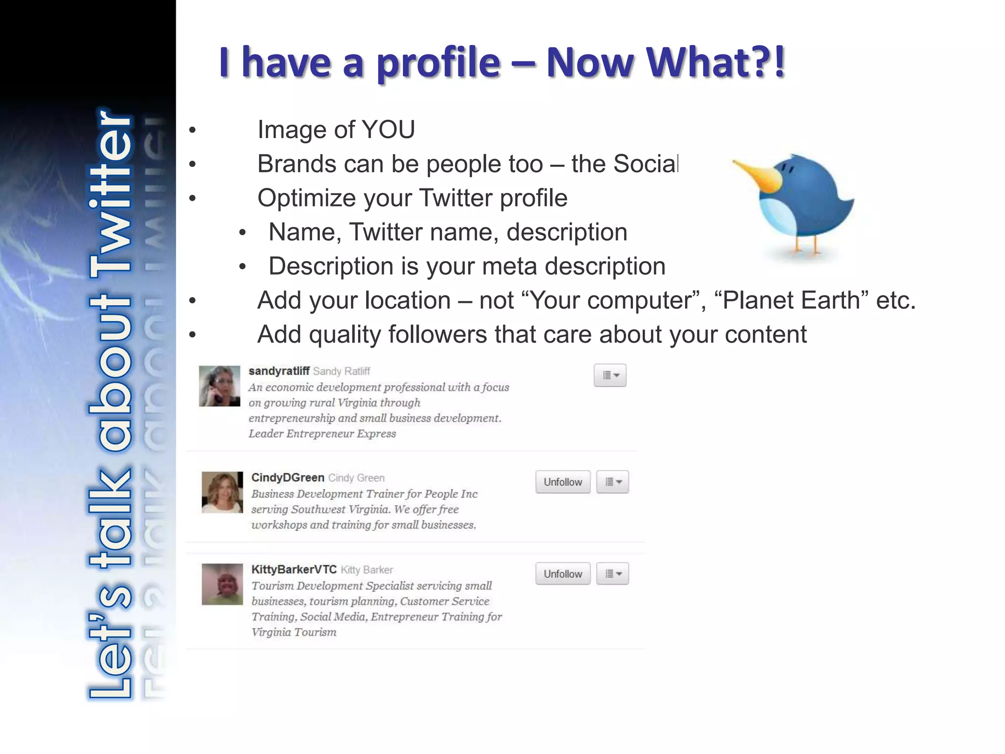 I have a profile – Now What?!
•       Image of YOU
•       Brands can be people too – the Social Web
•       Optimize your Twitter profile
       • Name, Twitter name, description
       • Description is your meta description
•       Add your location – not “Your computer”, “Planet Earth” etc.
•       Add quality followers that care about your content




    Photo credit: http://www.flickr.com/photos/matthamm/3383916444/
 