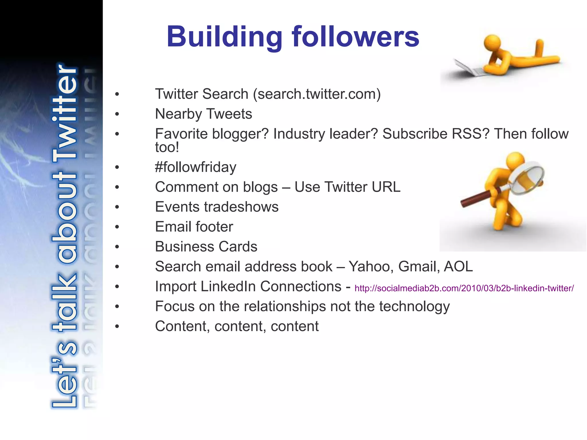 Building followers
•   Twitter Search (search.twitter.com)
•   Nearby Tweets
•   Favorite blogger? Industry leader? Subscribe RSS? Then follow
    too!
•   #followfriday
•   Comment on blogs – Use Twitter URL
•   Events tradeshows
•   Email footer
•   Business Cards
•   Search email address book – Yahoo, Gmail, AOL
•   Import LinkedIn Connections - http://socialmediab2b.com/2010/03/b2b-linkedin-twitter/
•   Focus on the relationships not the technology
•   Content, content, content
 