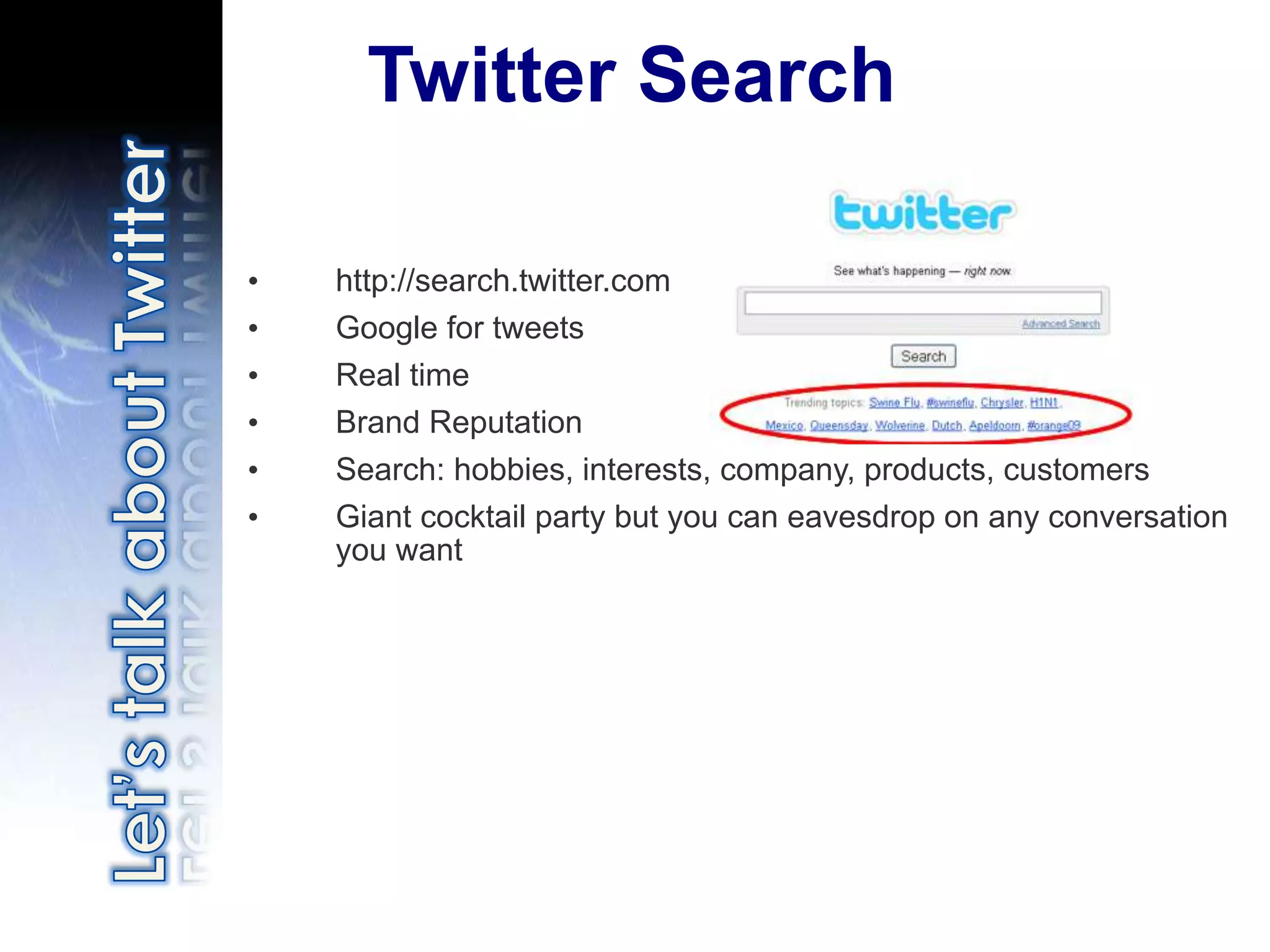 Twitter Search

•   http://search.twitter.com
•   Google for tweets
•   Real time
•   Brand Reputation
•   Search: hobbies, interests, company, products, customers
•   Giant cocktail party but you can eavesdrop on any conversation
    you want
 