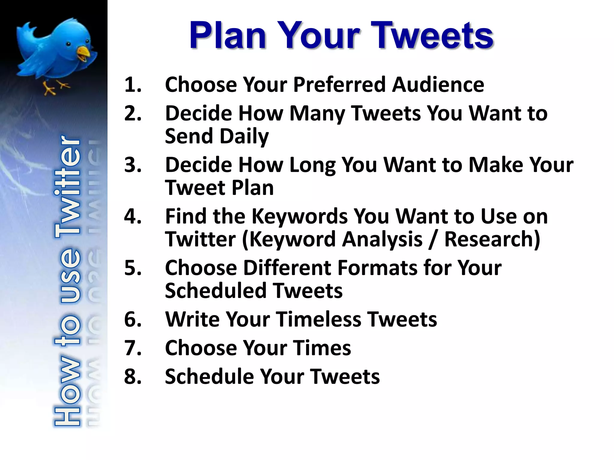 Plan Your Tweets
1. Choose Your Preferred Audience
2. Decide How Many Tweets You Want to
   Send Daily
3. Decide How Long You Want to Make Your
   Tweet Plan
4. Find the Keywords You Want to Use on
   Twitter (Keyword Analysis / Research)
5. Choose Different Formats for Your
   Scheduled Tweets
6. Write Your Timeless Tweets
7. Choose Your Times
8. Schedule Your Tweets
 