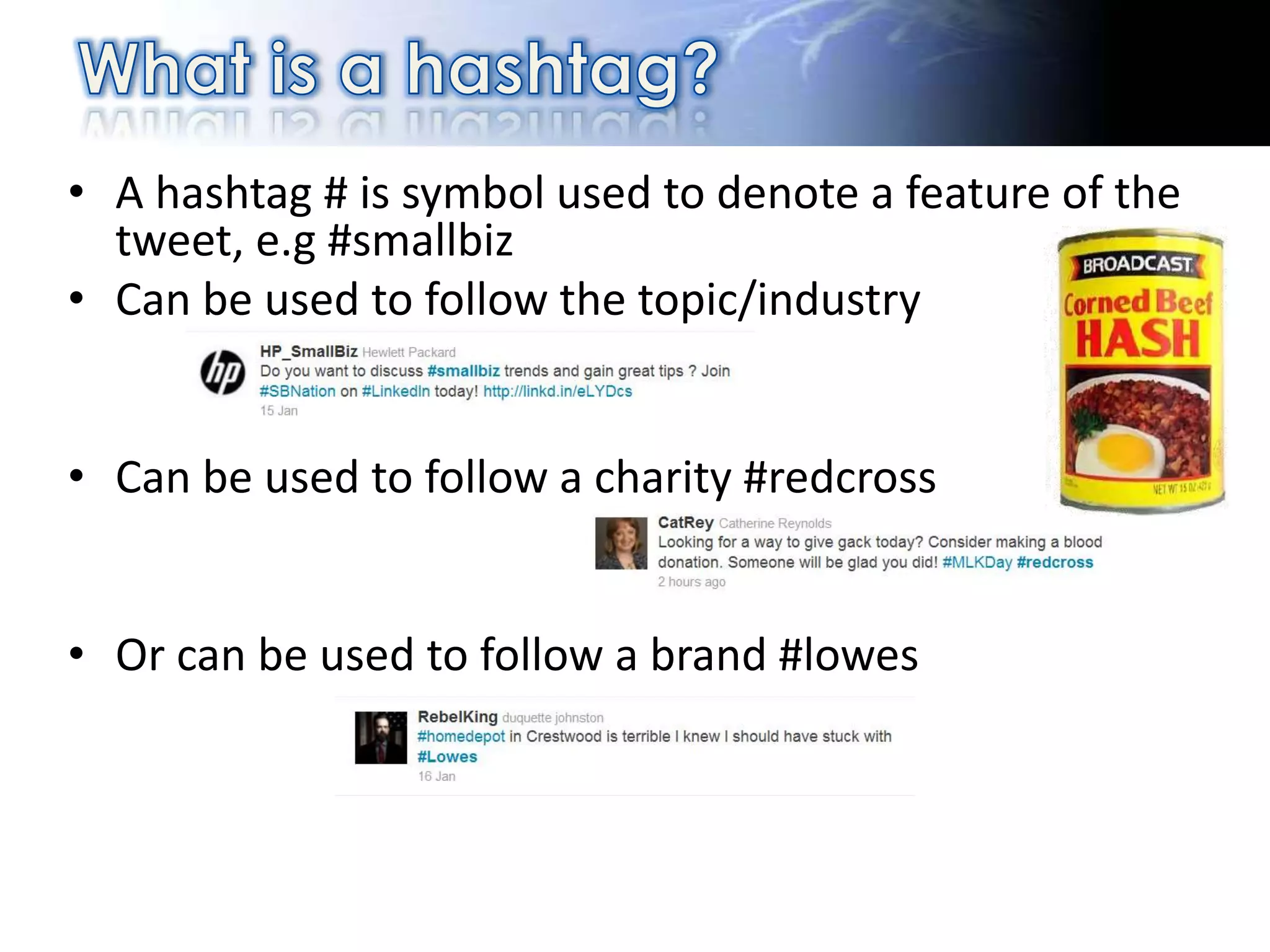 • A hashtag # is symbol used to denote a feature of the
  tweet, e.g #smallbiz
• Can be used to follow the topic/industry


• Can be used to follow a charity #redcross


• Or can be used to follow a brand #lowes
 