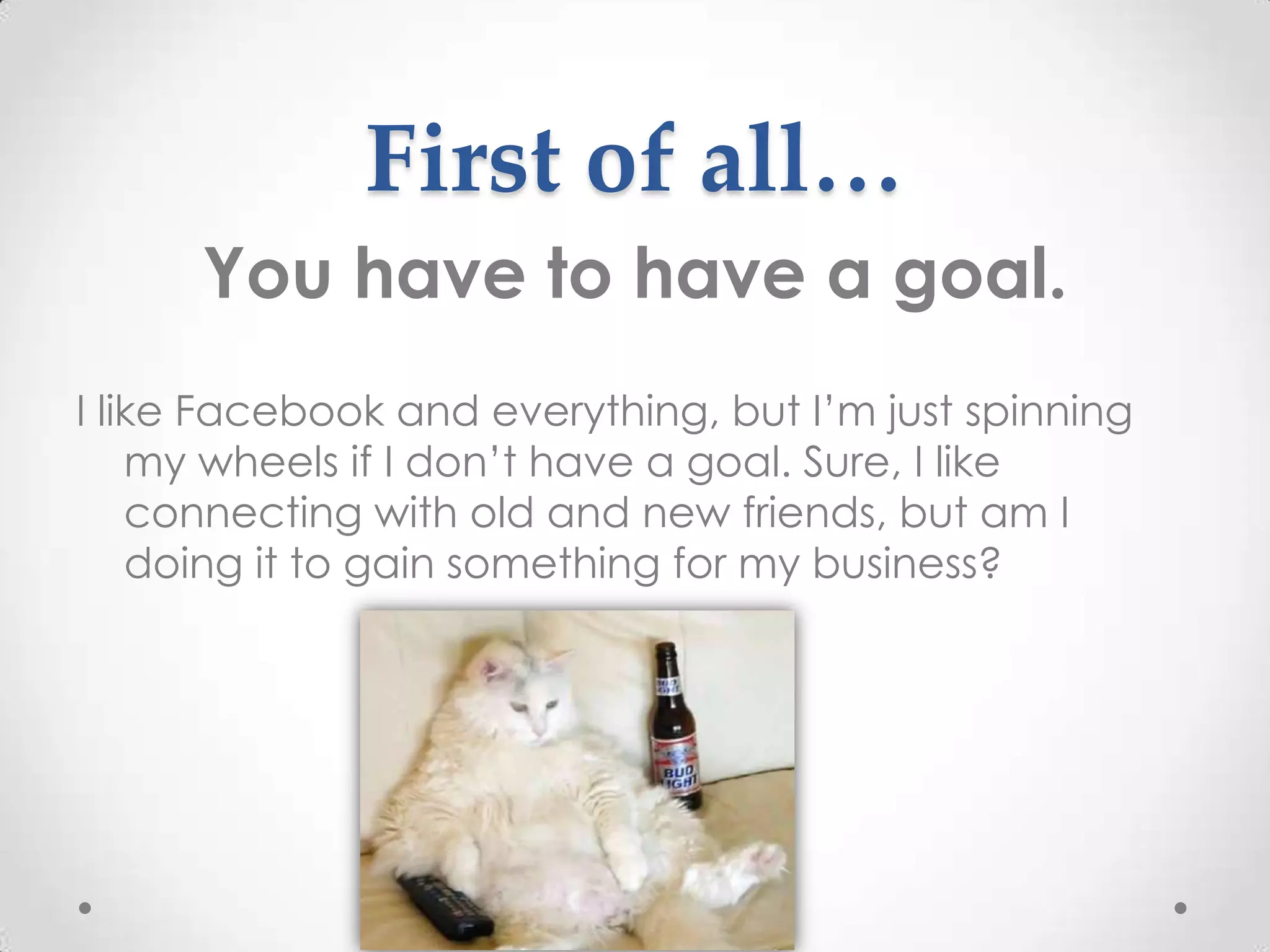 First of all…
      You have to have a goal.
I like Facebook and everything, but I’m just spinning
    my wheels if I don’t have a goal. Sure, I like
    connecting with old and new friends, but am I
    doing it to gain something for my business?
 
