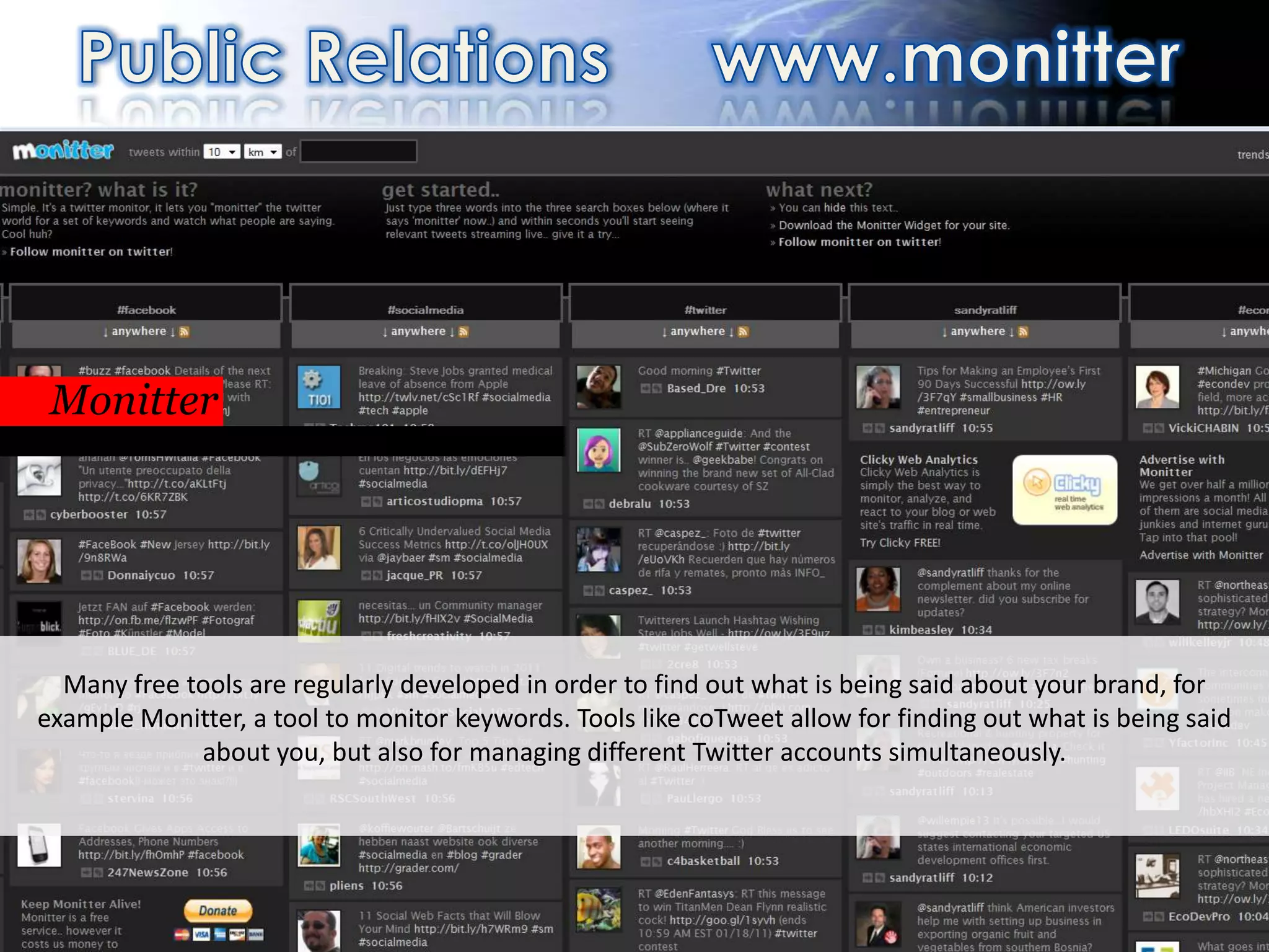 PR                                                                http://monitter.com/




 Monitter
 Or real time, with different clients




  Many free tools are regularly developed in order to find out what is being said about your brand, for
example Monitter, a tool to monitor keywords. Tools like coTweet allow for finding out what is being said
             about you, but also for managing different Twitter accounts simultaneously.




                                                  71
 