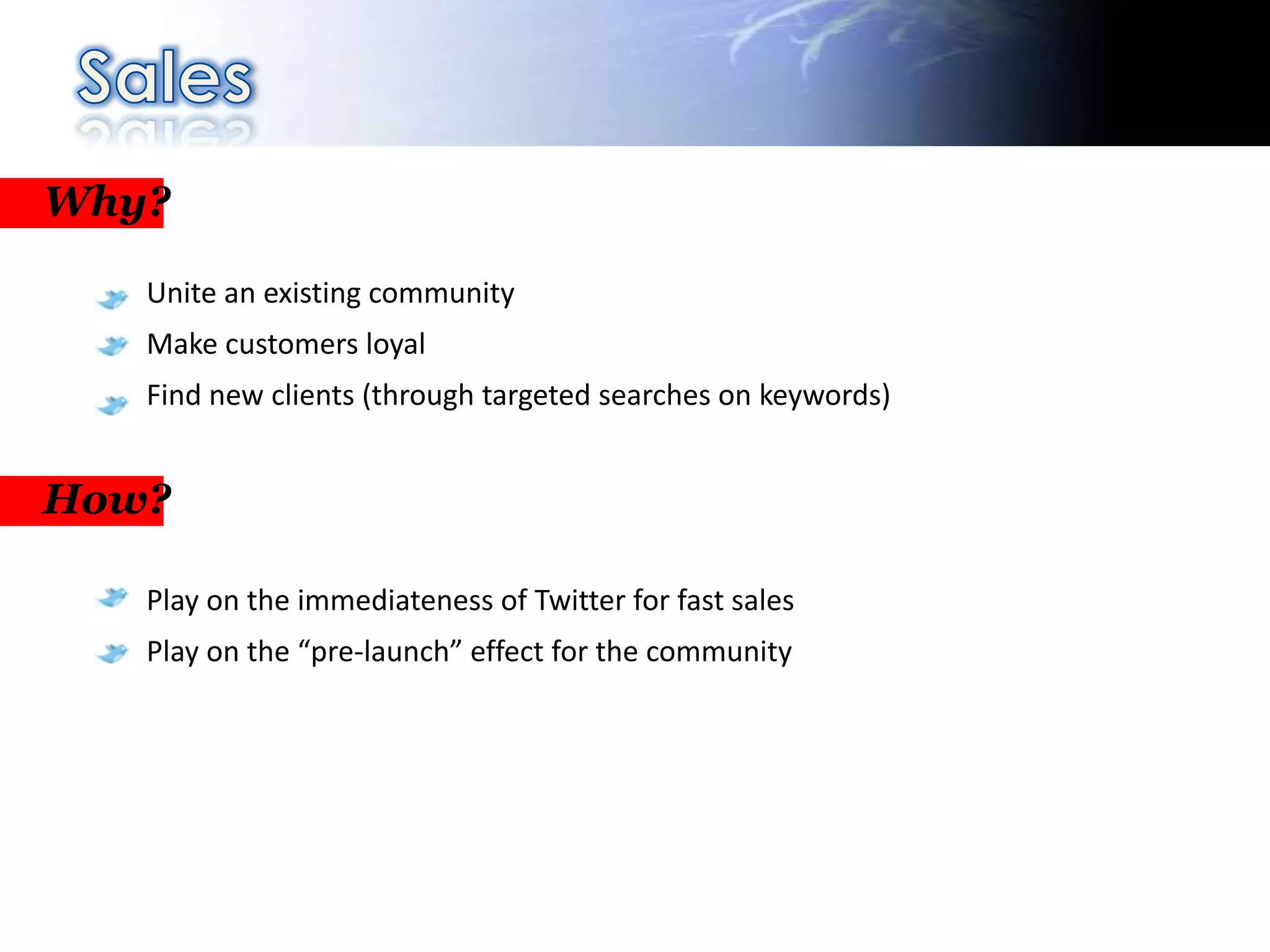 Why?

   Unite an existing community
   Make customers loyal
   Find new clients (through targeted searches on keywords)


How?

   Play on the immediateness of Twitter for fast sales
   Play on the “pre-launch” effect for the community
 