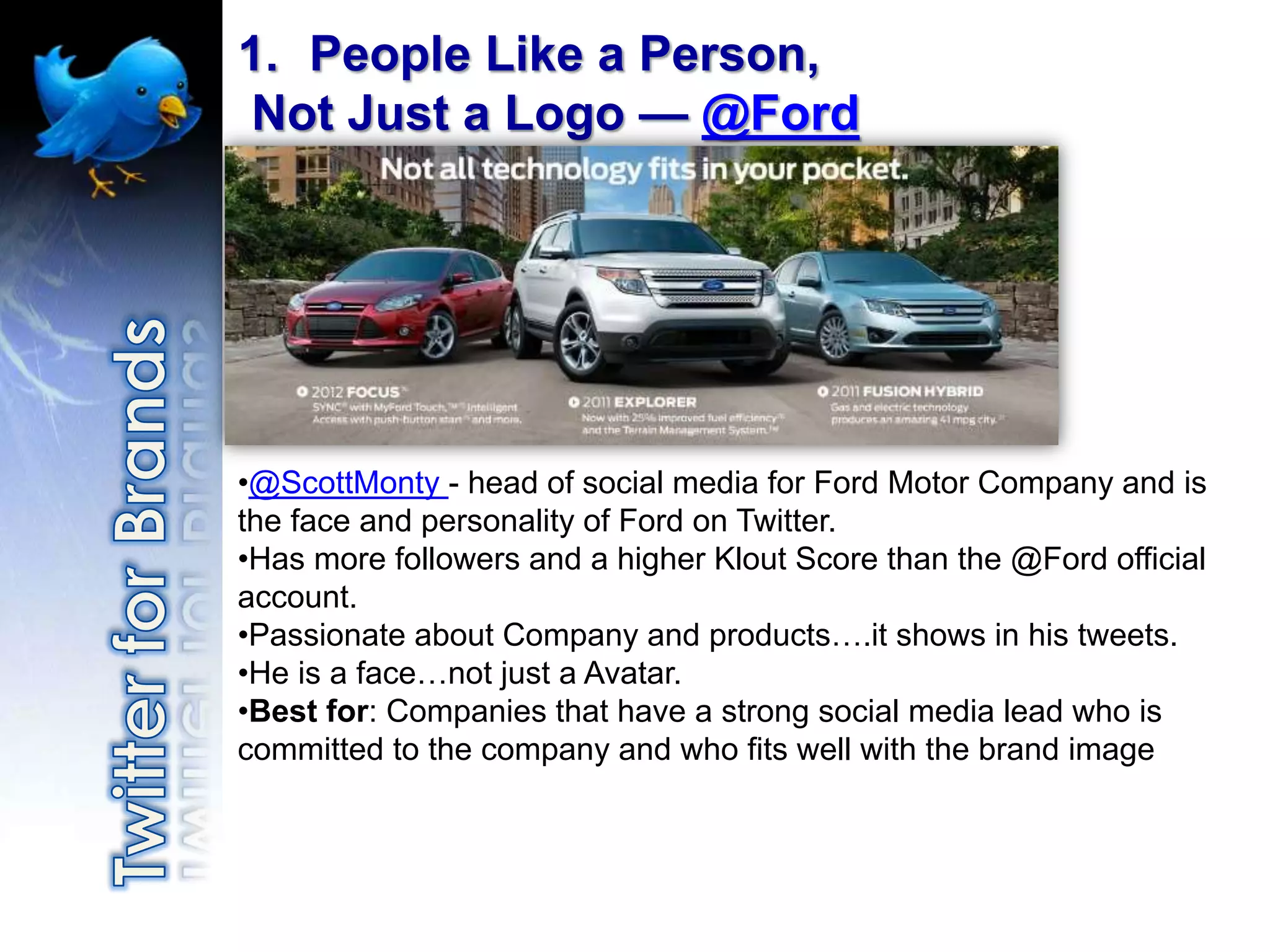1. People Like a Person,
Not Just a Logo — @Ford




•@ScottMonty - head of social media for Ford Motor Company and is
the face and personality of Ford on Twitter.
•Has more followers and a higher Klout Score than the @Ford official
account.
•Passionate about Company and products….it shows in his tweets.
•He is a face…not just a Avatar.
•Best for: Companies that have a strong social media lead who is
committed to the company and who fits well with the brand image
 