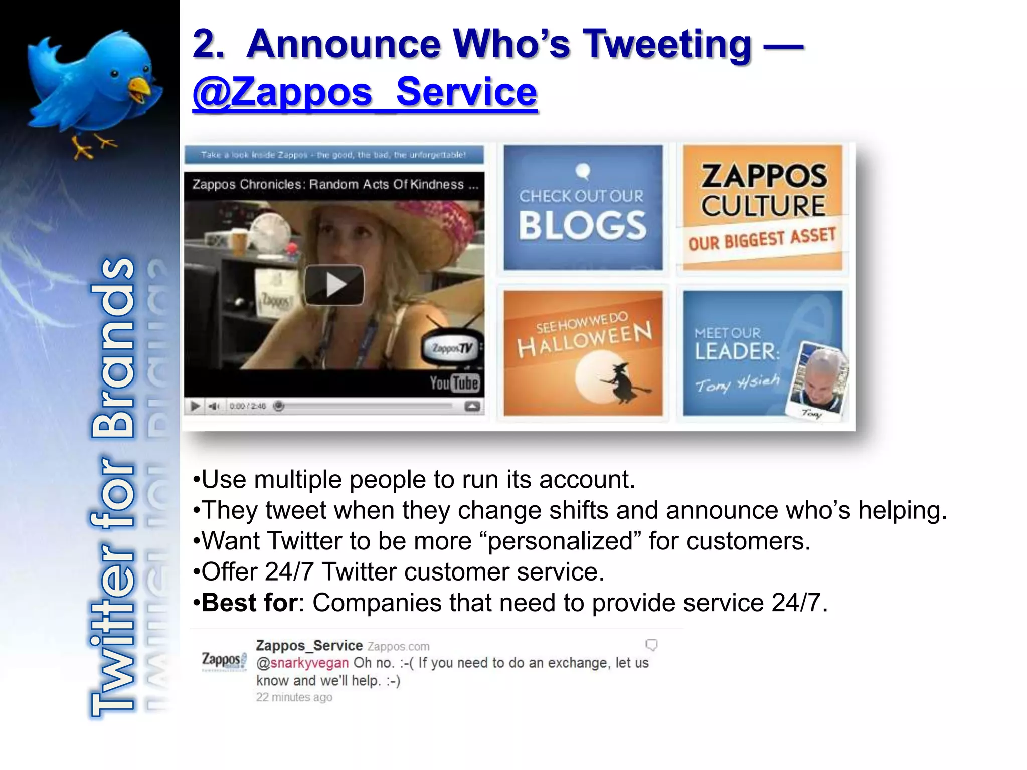 2. Announce Who’s Tweeting —
@Zappos_Service




•Use multiple people to run its account.
•They tweet when they change shifts and announce who‟s helping.
•Want Twitter to be more “personalized” for customers.
•Offer 24/7 Twitter customer service.
•Best for: Companies that need to provide service 24/7.
 