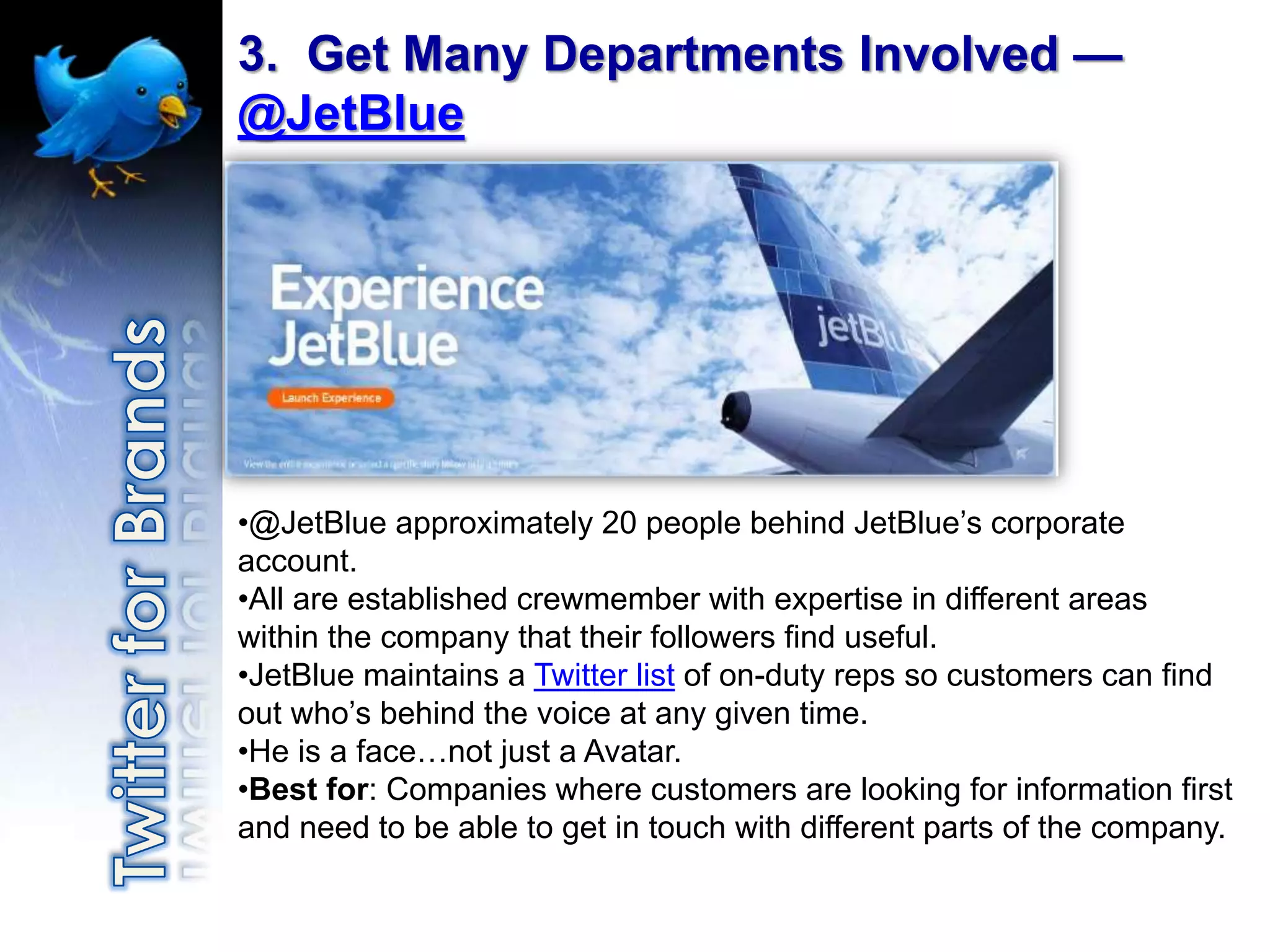 3. Get Many Departments Involved —
@JetBlue




•@JetBlue approximately 20 people behind JetBlue‟s corporate
account.
•All are established crewmember with expertise in different areas
within the company that their followers find useful.
•JetBlue maintains a Twitter list of on-duty reps so customers can find
out who‟s behind the voice at any given time.
•He is a face…not just a Avatar.
•Best for: Companies where customers are looking for information first
and need to be able to get in touch with different parts of the company.
 