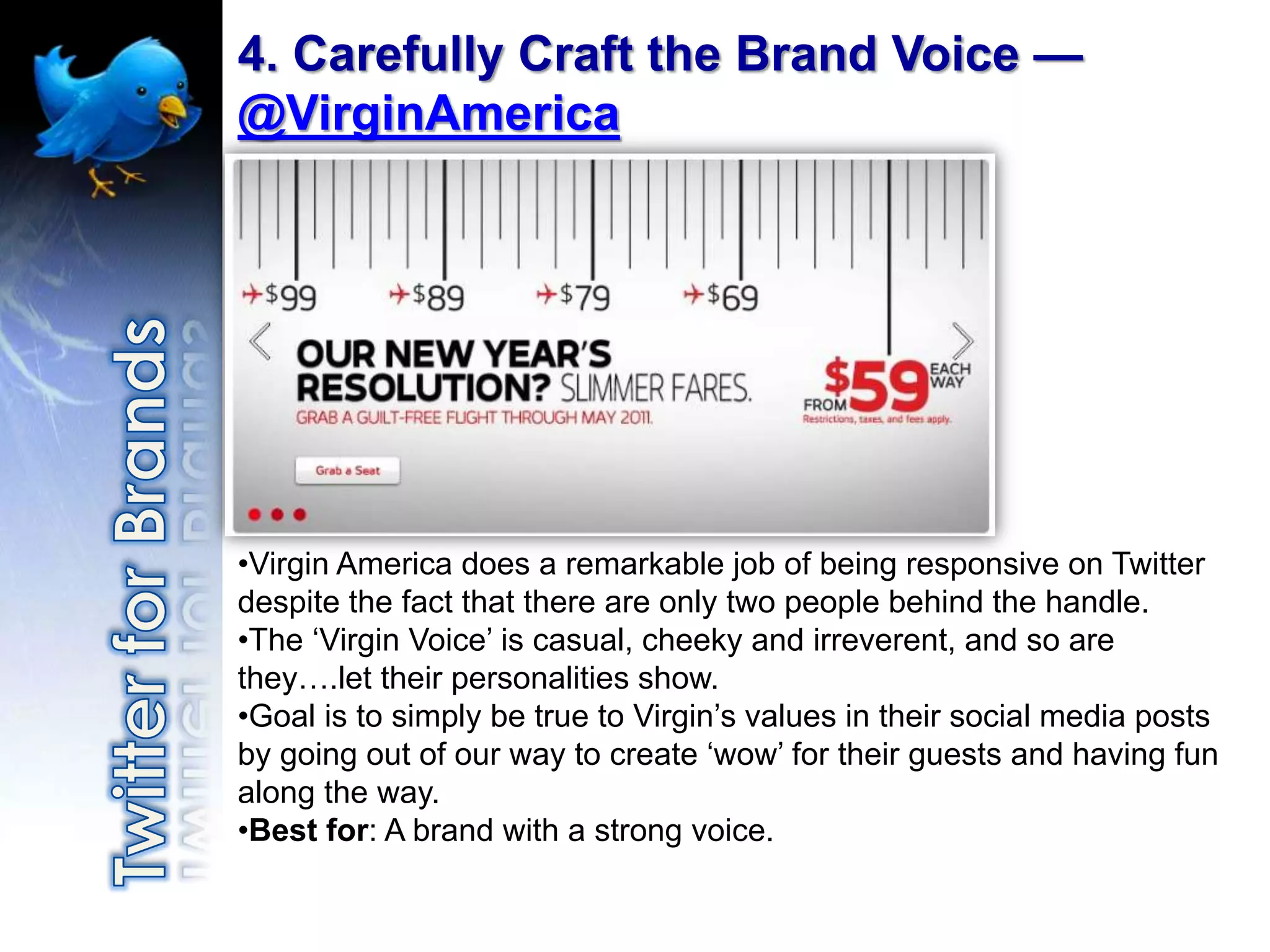 4. Carefully Craft the Brand Voice —
@VirginAmerica




•Virgin America does a remarkable job of being responsive on Twitter
despite the fact that there are only two people behind the handle.
•The „Virgin Voice‟ is casual, cheeky and irreverent, and so are
they….let their personalities show.
•Goal is to simply be true to Virgin‟s values in their social media posts
by going out of our way to create „wow‟ for their guests and having fun
along the way.
•Best for: A brand with a strong voice.
 