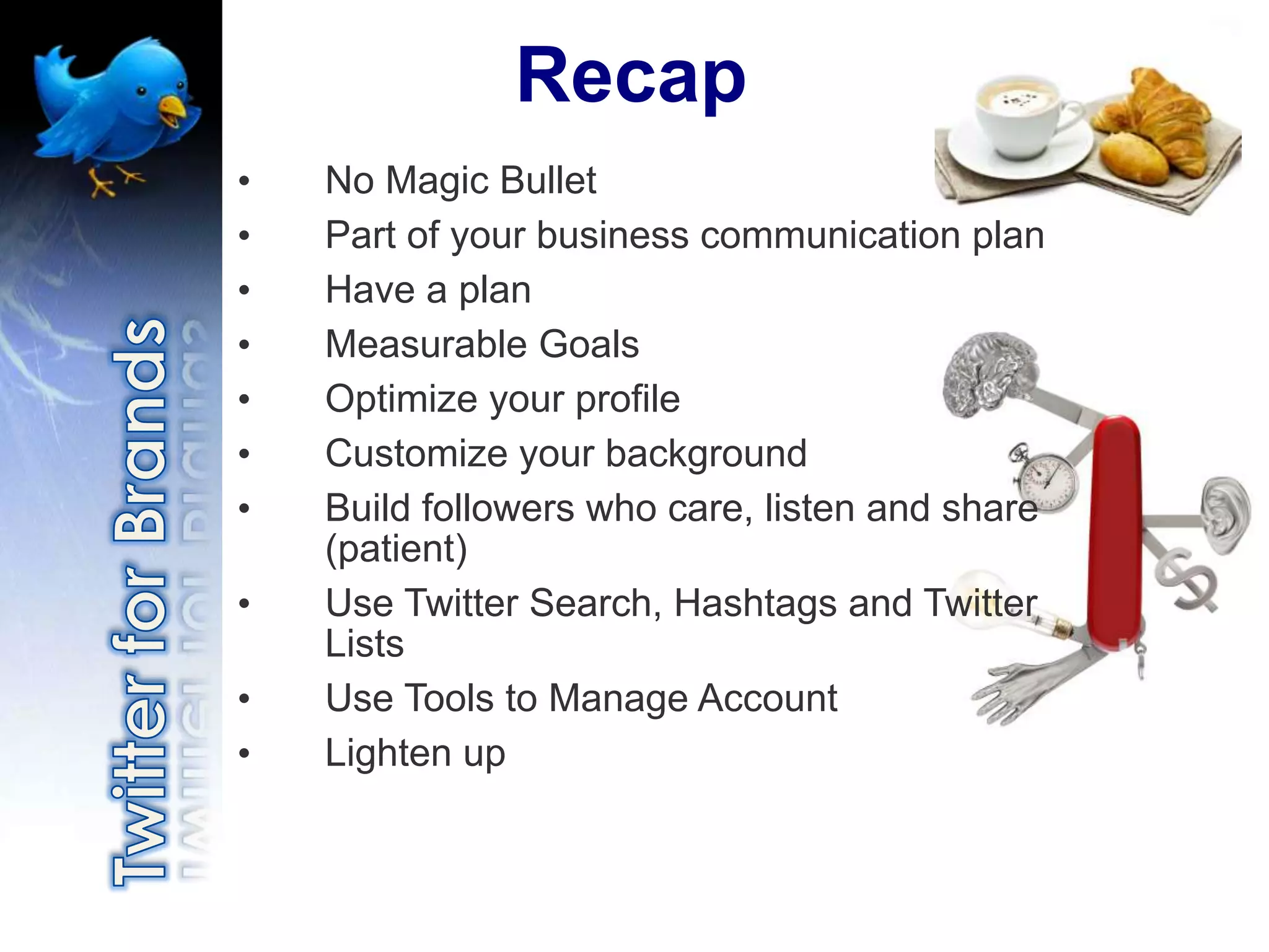 Recap
•   No Magic Bullet
•   Part of your business communication plan
•   Have a plan
•   Measurable Goals
•   Optimize your profile
•   Customize your background
•   Build followers who care, listen and share
    (patient)
•   Use Twitter Search, Hashtags and Twitter
    Lists
•   Use Tools to Manage Account
•   Lighten up
 