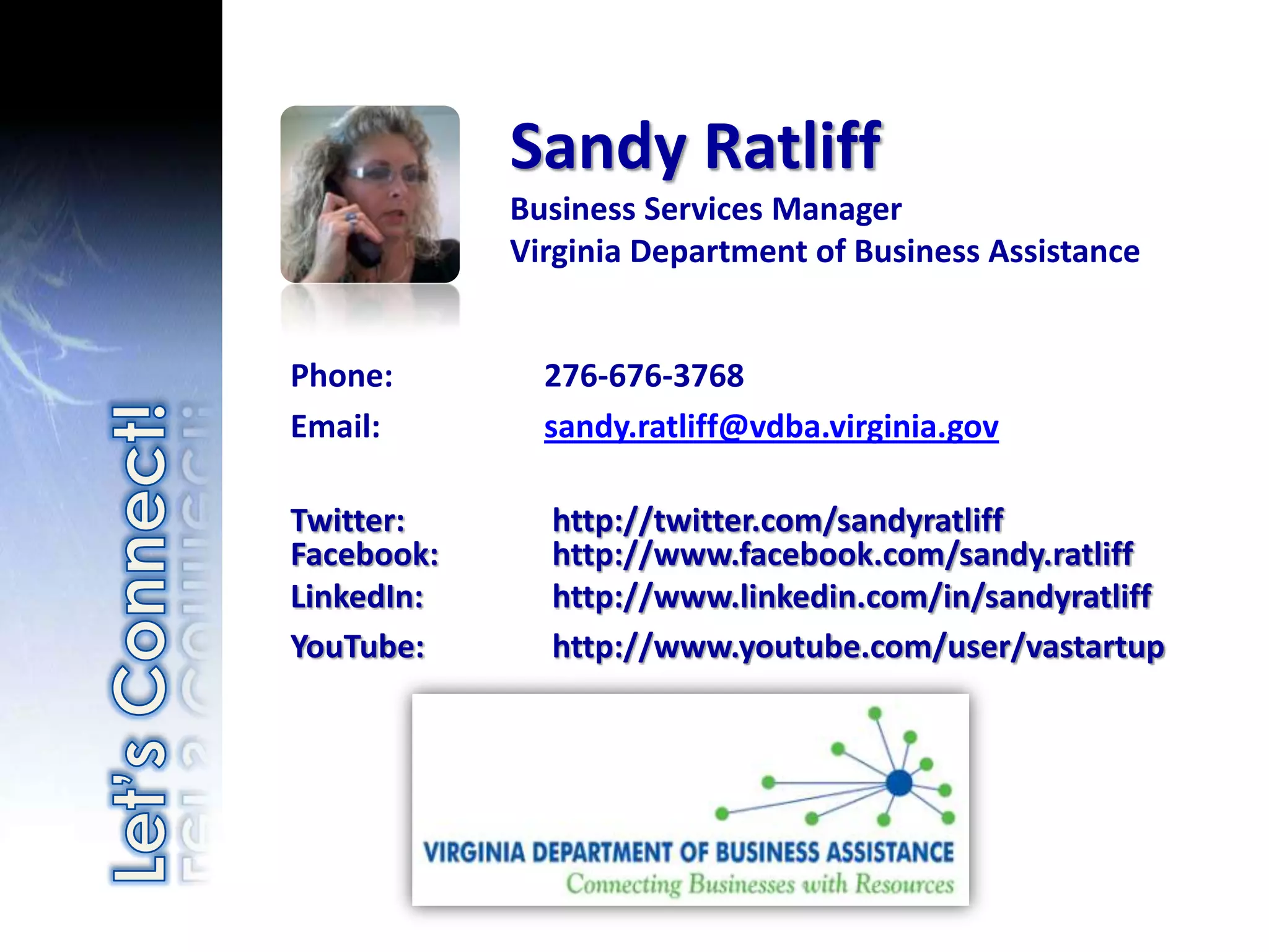 Sandy Ratliff
            Business Services Manager
            Virginia Department of Business Assistance


Phone:        276-676-3768
Email:        sandy.ratliff@vdba.virginia.gov

Twitter:      http://twitter.com/sandyratliff
Facebook:     http://www.facebook.com/sandy.ratliff
LinkedIn:     http://www.linkedin.com/in/sandyratliff
YouTube:      http://www.youtube.com/user/vastartup
 