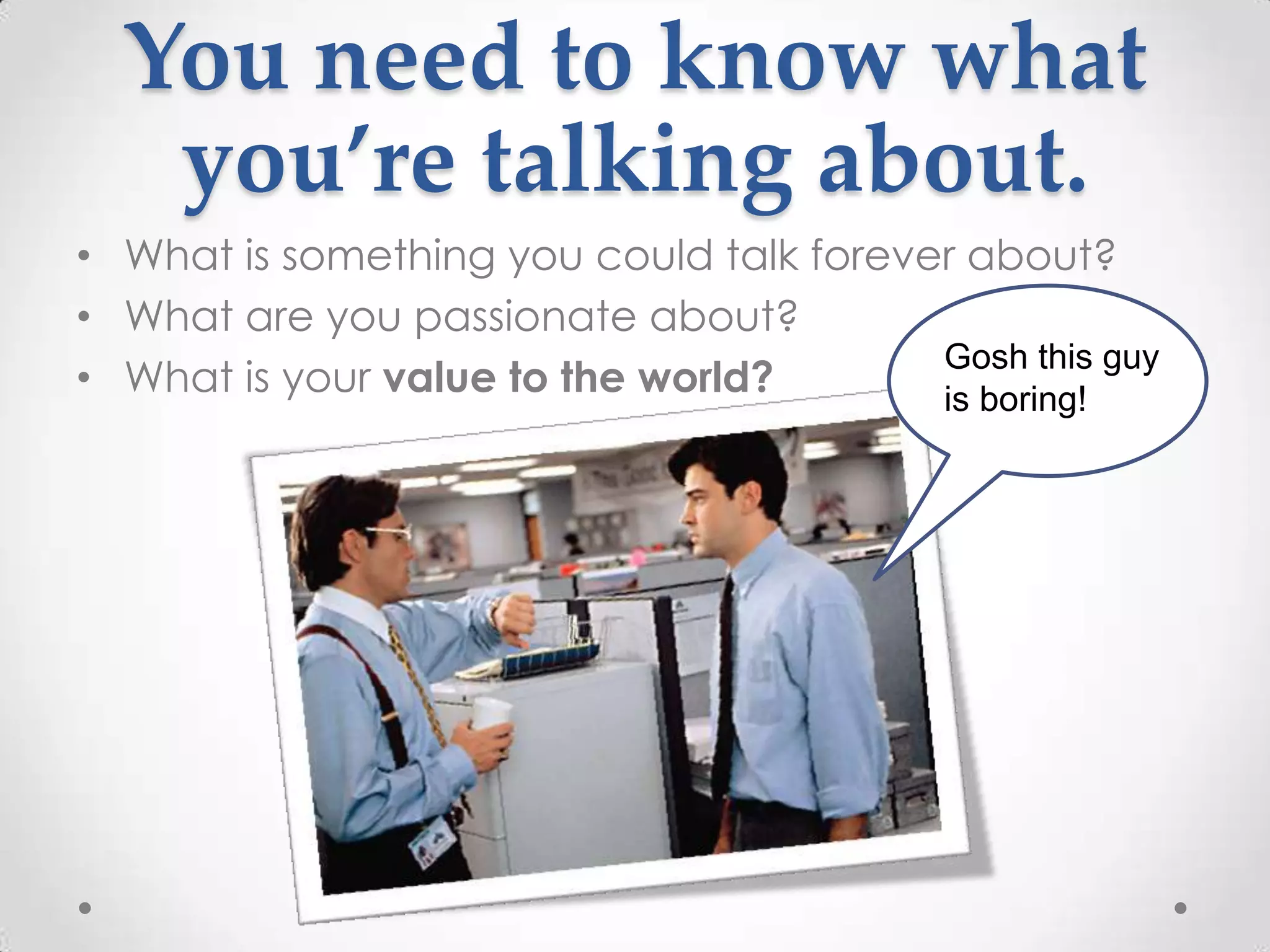 You need to know what
   you’re talking about.
• What is something you could talk forever about?
• What are you passionate about?
                                         Gosh this guy
• What is your value to the world?       is boring!
 