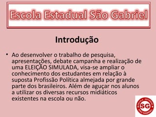 Introdução
• Ao desenvolver o trabalho de pesquisa,
apresentações, debate campanha e realização de
uma ELEIÇÃO SIMULADA, visa-se ampliar o
conhecimento dos estudantes em relação à
suposta Profissão Política almejada por grande
parte dos brasileiros. Além de aguçar nos alunos
a utilizar os diversas recursos midiáticos
existentes na escola ou não.
 