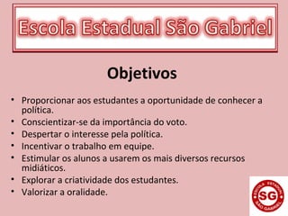 Objetivos
• Proporcionar aos estudantes a oportunidade de conhecer a
política.
• Conscientizar-se da importância do voto.
• Despertar o interesse pela política.
• Incentivar o trabalho em equipe.
• Estimular os alunos a usarem os mais diversos recursos
midiáticos.
• Explorar a criatividade dos estudantes.
• Valorizar a oralidade.
 