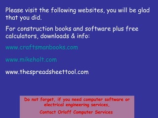 Do not forget, if you need computer software or
electrical engineering services,
Contact Orloff Computer Services
Do not forget, if you need computer software or
electrical engineering services,
Contact Orloff Computer Services
Please visit the following websites, you will be glad
that you did.
For construction books and software plus free
calculators, downloads & info:
www.craftsmanbooks.com
www.mikeholt.com
www.thespreadsheettool.com
 