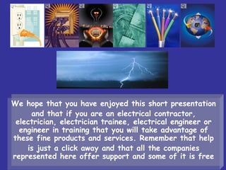We hope that you have enjoyed this short presentation
and that if you are an electrical contractor,
electrician, electrician trainee, electrical engineer or
engineer in training that you will take advantage of
these fine products and services. Remember that help
is just a click away and that all the companies
represented here offer support and some of it is free
 