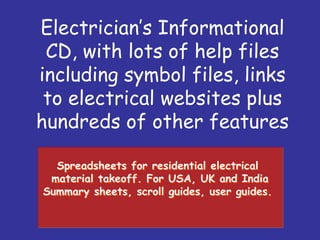 Spreadsheets for residential electrical
material takeoff. For USA, UK and India
Summary sheets, scroll guides, user guides.
Spreadsheets for residential electrical
material takeoff. For USA, UK and India
Summary sheets, scroll guides, user guides.
Electricians Informational
CD, with lots of help files
including symbol files, links
to electrical websites plus
hundreds of other features
 