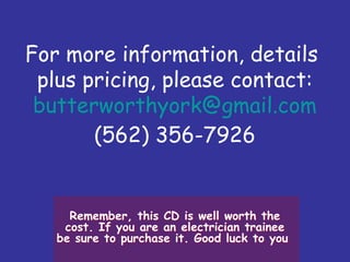 For more information, details
plus pricing, please contact:
butterworthyork@gmail.com
(562) 356-7926
Remember, this CD is well worth the
cost. If you are an electrician trainee
be sure to purchase it. Good luck to you
Remember, this CD is well worth the
cost. If you are an electrician trainee
be sure to purchase it. Good luck to you
 