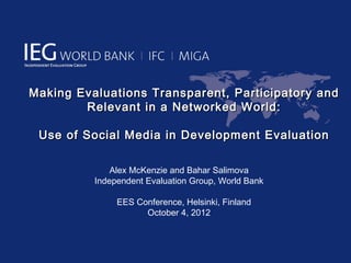 Making Evaluations Transparent, Participatory and
        Relevant in a Networked World:

 Use of Social Media in Development Evaluation

              Alex McKenzie and Bahar Salimova
          Independent Evaluation Group, World Bank

               EES Conference, Helsinki, Finland
                     October 4, 2012
 