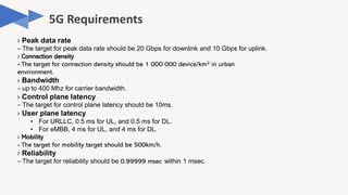 › Peak data rate
– The target for peak data rate should be 20 Gbps for downlink and 10 Gbps for uplink.
› Connection density
- The target for connection density should be 1 000 000 device/km2 in urban
environment.
› Bandwidth
– up to 400 Mhz for carrier bandwidth.
› Control plane latency
– The target for control plane latency should be 10ms.
› User plane latency
• For URLLC, 0.5 ms for UL, and 0.5 ms for DL.
• For eMBB, 4 ms for UL, and 4 ms for DL.
› Mobility
- The target for mobility target should be 500km/h.
› Reliability
– The target for reliability should be 0.99999 msec within 1 msec.
 