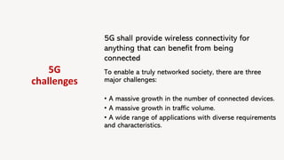 5G
challenges
5G shall provide wireless connectivity for
anything that can benefit from being
connected
To enable a truly networked society, there are three
major challenges:
• A massive growth in the number of connected devices.
• A massive growth in traffic volume.
• A wide range of applications with diverse requirements
and characteristics.
 