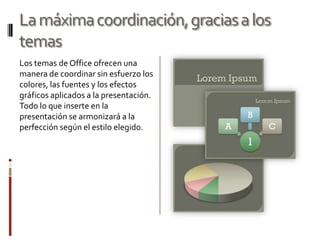 La máxima coordinación, gracias a los
temas
Los temas de Office ofrecen una
manera de coordinar sin esfuerzo los
colores, las fuentes y los efectos
gráficos aplicados a la presentación.
Todo lo que inserte en la
presentación se armonizará a la
perfección según el estilo elegido.

 