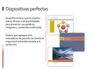 Diapositivas perfectas
PowerPoint tiene nuevos diseños
que le ofrecen más posibilidades
para presentar sus palabras,
imágenes y contenido multimedia.
Todo lo que agregue a los
marcadores de posición de diseño se
organizará automáticamente a la
perfección.

 