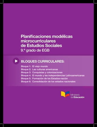 Planificaciones modélicas
microcurriculares
de Estudios Sociales
9.º grado de EGB
BLOQUES CURRICULARES:
Bloque 1: El viejo mundo
Bloque 2: Las culturas americanas
Bloque 3: Conquistas y colonizaciones
Bloque 4: El mundo y las independencias Latinoamericanas
Bloque 5: Formación de los Estados-nación
Bloque 6: Consolidación de los estados nacionales
 