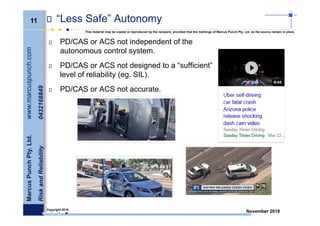 11
MarcusPunchPty.Ltd.www.marcuspunch.com
RiskandReliability0432168849
Copyright 2018.
This material may be copied or reproduced by the recipient, provided that the markings of Marcus Punch Pty. Ltd. as the source remain in place.
November 2018
“Less Safe” Autonomy
PD/CAS or ACS not independent of the
autonomous control system.
PD/CAS or ACS not designed to a “sufficient”
level of reliability (eg. SIL).
PD/CAS or ACS not accurate.
 