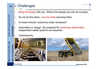 14
MarcusPunchPty.Ltd.www.marcuspunch.com
RiskandReliability0432168849
Copyright 2018.
This material may be copied or reproduced by the recipient, provided that the markings of Marcus Punch Pty. Ltd. as the source remain in place.
November 2018
Challenges
1. Bring the people with you. Without the people you will not succeed.
2. Do not do this alone – buy the skills and keep them.
3. Is mixed manual / autonomy really necessary?
4. Automation is “buggy”. Be prepared for continuous optimisation.
Independent safety systems are essential.
5. Cybersecurity.
 