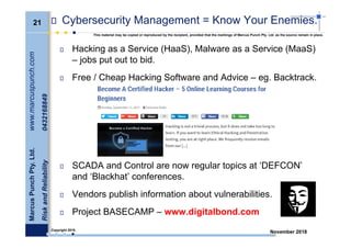 21
MarcusPunchPty.Ltd.www.marcuspunch.com
RiskandReliability0432168849
Copyright 2018.
This material may be copied or reproduced by the recipient, provided that the markings of Marcus Punch Pty. Ltd. as the source remain in place.
November 2018
Cybersecurity Management = Know Your Enemies.
Hacking as a Service (HaaS), Malware as a Service (MaaS)
– jobs put out to bid.
Free / Cheap Hacking Software and Advice – eg. Backtrack.
SCADA and Control are now regular topics at ‘DEFCON’
and ‘Blackhat’ conferences.
Vendors publish information about vulnerabilities.
Project BASECAMP – www.digitalbond.com
 
