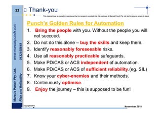 23
MarcusPunchPty.Ltd.www.marcuspunch.com
RiskandReliability0432168849
Copyright 2018.
This material may be copied or reproduced by the recipient, provided that the markings of Marcus Punch Pty. Ltd. as the source remain in place.
November 2018
Thank-you
Punch’s Golden Rules for Automation
1. Bring the people with you. Without the people you will
not succeed.
2. Do not do this alone – buy the skills and keep them.
3. Identify reasonably foreseeable risks.
4. Use all reasonably practicable safeguards.
5. Make PD/CAS or ACS independent of automation.
6. Make PD/CAS or ACS of sufficient reliability.(eg. SIL)
7. Know your cyber-enemies and their methods.
8. Continuously optimise.
9. Enjoy the journey – this is supposed to be fun!
 