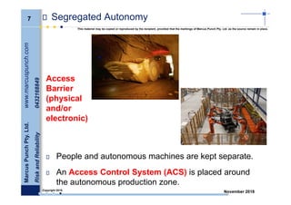 7
MarcusPunchPty.Ltd.www.marcuspunch.com
RiskandReliability0432168849
Copyright 2018.
This material may be copied or reproduced by the recipient, provided that the markings of Marcus Punch Pty. Ltd. as the source remain in place.
November 2018
Segregated Autonomy
People and autonomous machines are kept separate.
An Access Control System (ACS) is placed around
the autonomous production zone.
Access
Barrier
(physical
and/or
electronic)
 