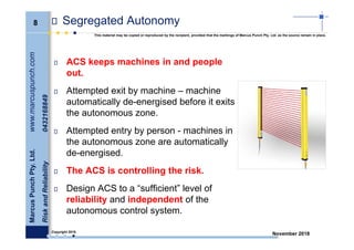 8
MarcusPunchPty.Ltd.www.marcuspunch.com
RiskandReliability0432168849
Copyright 2018.
This material may be copied or reproduced by the recipient, provided that the markings of Marcus Punch Pty. Ltd. as the source remain in place.
November 2018
Segregated Autonomy
ACS keeps machines in and people
out.
Attempted exit by machine – machine
automatically de-energised before it exits
the autonomous zone.
Attempted entry by person - machines in
the autonomous zone are automatically
de-energised.
The ACS is controlling the risk.
Design ACS to a “sufficient” level of
reliability and independent of the
autonomous control system.
 