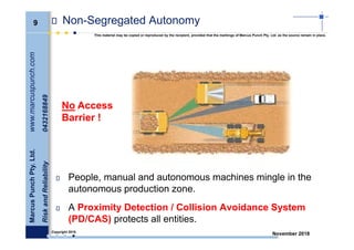 9
MarcusPunchPty.Ltd.www.marcuspunch.com
RiskandReliability0432168849
Copyright 2018.
This material may be copied or reproduced by the recipient, provided that the markings of Marcus Punch Pty. Ltd. as the source remain in place.
November 2018
Non-Segregated Autonomy
No Access
Barrier !
People, manual and autonomous machines mingle in the
autonomous production zone.
A Proximity Detection / Collision Avoidance System
(PD/CAS) protects all entities.
 