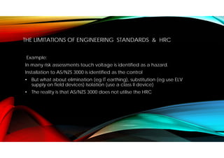 THE LIMITATIONS OF ENGINEERING STANDARDS & HRC
Example:
In many risk assessments touch voltage is identified as a hazard.
Installation to AS/NZS 3000 is identified as the control
• But what about elimination (eg IT earthing), substitution (eg use ELV
supply on field devices) Isolation (use a class II device)
• The reality is that AS/NZS 3000 does not utilise the HRC
 