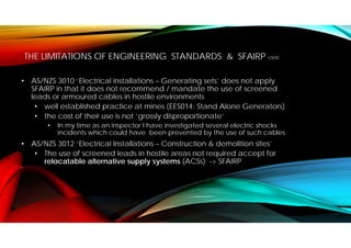 THE LIMITATIONS OF ENGINEERING STANDARDS & SFAIRP CNTD
• AS/NZS 3010 ‘Electrical installations – Generating sets’ does not apply
SFAIRP in that it does not recommend / mandate the use of screened
leads or armoured cables in hostile environments
• well established practice at mines (EES014: Stand Alone Generators)
• the cost of their use is not ‘grossly disproportionate’
• In my time as an inspector I have investigated several electric shocks
incidents which could have been prevented by the use of such cables
• AS/NZS 3012 ‘Electrical Installations – Construction & demolition sites’
• The use of screened leads in hostile areas not required accept for
relocatable alternative supply systems (ACSs) -> SFAIRP
 