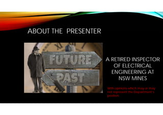 ABOUT THE PRESENTER
A RETIRED INSPECTOR
OF ELECTRICAL
ENGINEERING AT
NSW MINES
With opinions which may or may
not represent the Department’s
position.
 