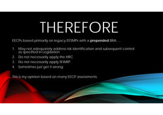 THEREFORE
EECPs based primarily on legacy EESMPs with a prepended BRA….
1. May not adequately address risk identification and subsequent control
as specified in Legislation
2. Do not necessarily apply the HRC
3. Do not necessarily apply SFAIRP
4. Sometimes just get it wrong
This is my opinion based on many EECP assessments.
 