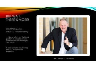 BUT WAIT,
THERE’S MORE!
WHS(MPS)Regulation
Clause 32 ‘Electrical Safety’
…. like a ‘safety net’ fall back
position of a legislator who
does not trust the industry to
‘get it right’
A wise operator would map
their EECP against this
legislation.
‘Mr Demtel’ – Tim Shaw
 