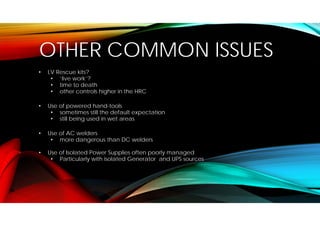 OTHER COMMON ISSUES
• LV Rescue kits?
• ‘live work’?
• time to death
• other controls higher in the HRC
• Use of powered hand-tools
• sometimes still the default expectation
• still being used in wet areas
• Use of AC welders
• more dangerous than DC welders
• Use of Isolated Power Supplies often poorly managed
• Particularly with isolated Generator and UPS sources
 
