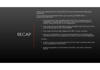 RECAP
From my assessment of many EECPs I have formed the following
opinions:
If your EECP was developed from your previous EEMSP with a
prepended RA than:
• You may have not complied with all of the requirements of
Legislation; specifically re having a risk based control plan to
satisfy Clause 26(5)(a) of the Regulation.
• You may not have identified and controlled all of the risks of the
use of electricity at the mine SFAIRP
• You may not have fully utilised the HRC in your controls
• You are vulnerable to excessive dependence on Engineering
Standards which may apply lesser safety criteria than legislation
Further…
• Clause 32 gives a good summary of the main controls which are
to be addressed in the EECP
• Isolated Supplies in Generators and UPS’s are often missed in
EECPs
 